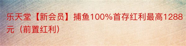 乐天堂【新会员】捕鱼100%首存红利最高1288元（前置红利）