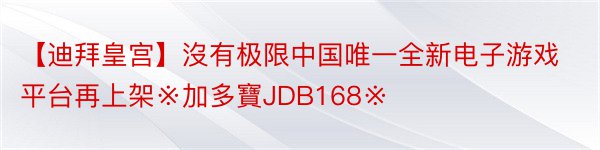 【迪拜皇宫】沒有极限中国唯一全新电子游戏平台再上架※加多寶JDB168※