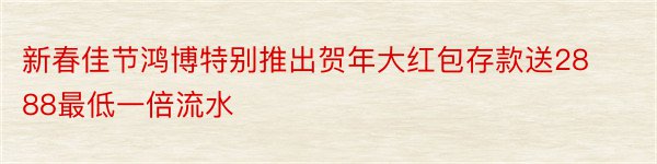 新春佳节鸿博特别推出贺年大红包存款送2888最低一倍流水