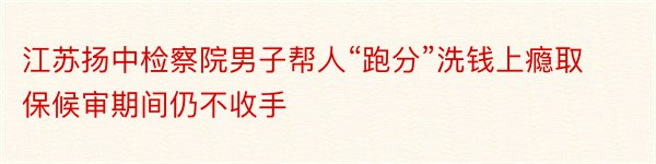 江苏扬中检察院男子帮人“跑分”洗钱上瘾取保候审期间仍不收手