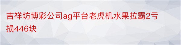吉祥坊博彩公司ag平台老虎机水果拉霸2亏损446块