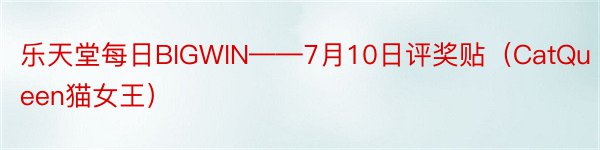乐天堂每日BIGWIN——7月10日评奖贴（CatQueen猫女王）